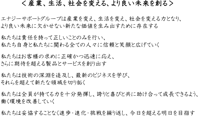 ＜産業、生活、社会を変える、より良い未来を創る＞
エナジーサポートグループは産業を変え、生活を変え、社会を変える力となり、
より良い未来に欠かせない新たな価値を生み出すために存在する
私たちは責任を持って正しいことのみを行い、
私たち自身と私たちに関わる全ての人々に信頼と笑顔と広げていく
私たちはお客様の求めに正確かつ迅速に応え、
さらに期待を超える製品とサービスを創り出す
私たちは技術の深淵を追及し、最新のビジネスを学び、
それらを超えて新たな領域を切り拓く
私たちは全員が持てる力を十分発揮し、誇りと喜びと共に助け合って成長できるよう、
働く環境を改善していく
私たちは妥協することなく進歩・進化・挑戦を繰り返し、今日を超える明日を目指す